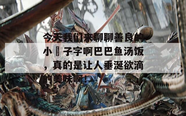 今天我们来聊聊善良的小峓子字啊巴巴鱼汤饭，真的是让人垂涎欲滴的美味啊！