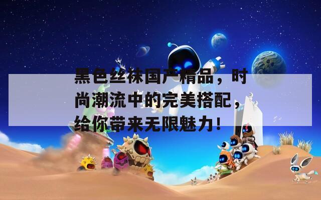 黑色丝袜国产精品，时尚潮流中的完美搭配，给你带来无限魅力！