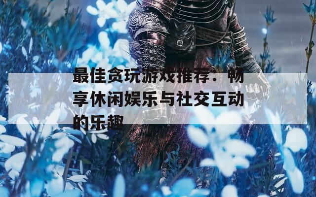 最佳贪玩游戏推荐：畅享休闲娱乐与社交互动的乐趣