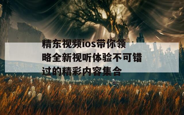 精东视频ios带你领略全新视听体验不可错过的精彩内容集合