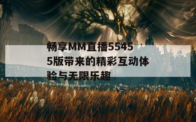畅享MM直播55455版带来的精彩互动体验与无限乐趣