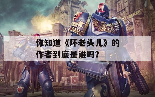 你知道《坏老头儿》的作者到底是谁吗？