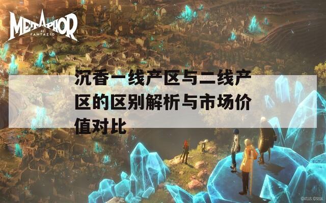 沉香一线产区与二线产区的区别解析与市场价值对比