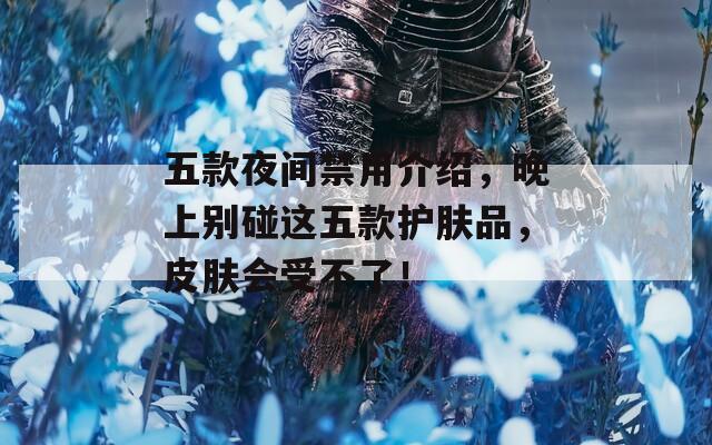五款夜间禁用介绍，晚上别碰这五款护肤品，皮肤会受不了！