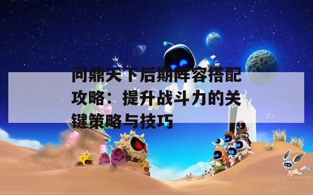 问鼎天下后期阵容搭配攻略：提升战斗力的关键策略与技巧