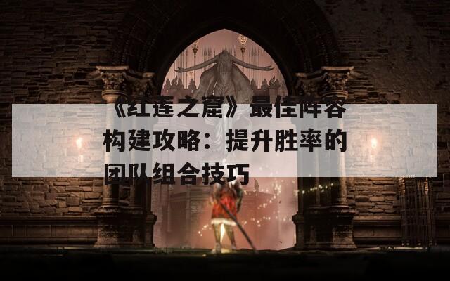 《红莲之窟》最佳阵容构建攻略：提升胜率的团队组合技巧