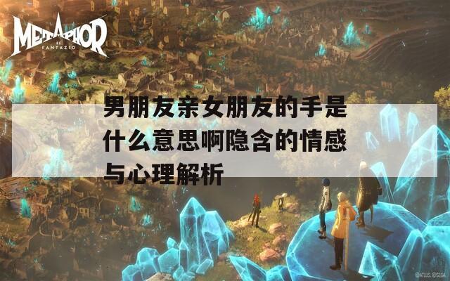 男朋友亲女朋友的手是什么意思啊隐含的情感与心理解析
