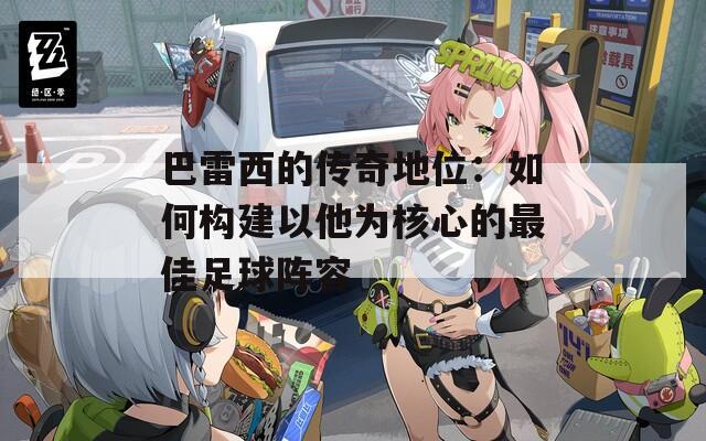 巴雷西的传奇地位：如何构建以他为核心的最佳足球阵容