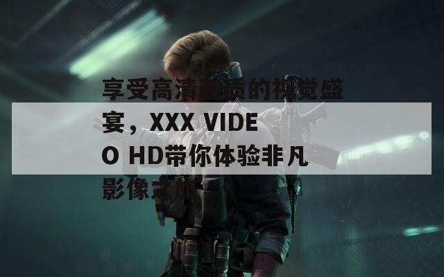 享受高清画质的视觉盛宴，XXX VIDEO HD带你体验非凡影像之旅