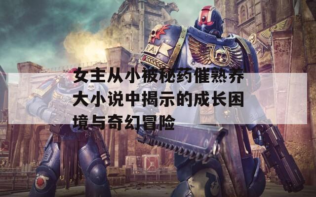 女主从小被秘药催熟养大小说中揭示的成长困境与奇幻冒险