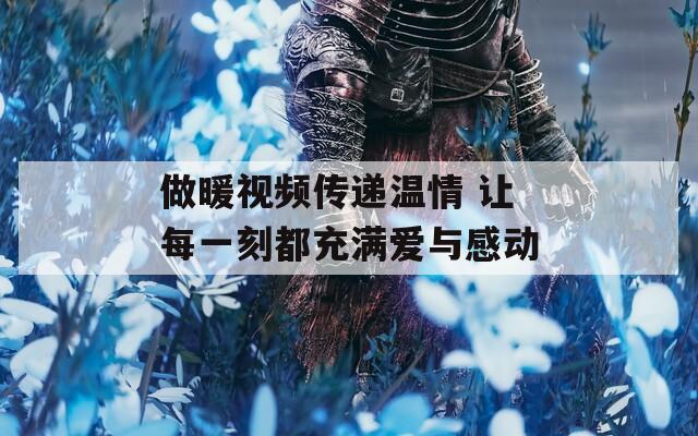 做暖视频传递温情 让每一刻都充满爱与感动