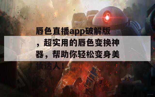 唇色直播app破解版，超实用的唇色变换神器，帮助你轻松变身美妆达人！