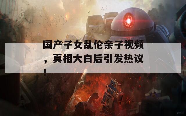 国产子女乱伦亲子视频，真相大白后引发热议！
