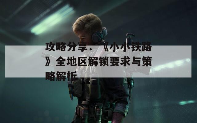 攻略分享：《小小铁路》全地区解锁要求与策略解析
