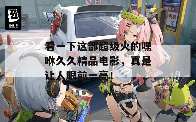 看一下这部超级火的嘿咻久久精品电影，真是让人眼前一亮！