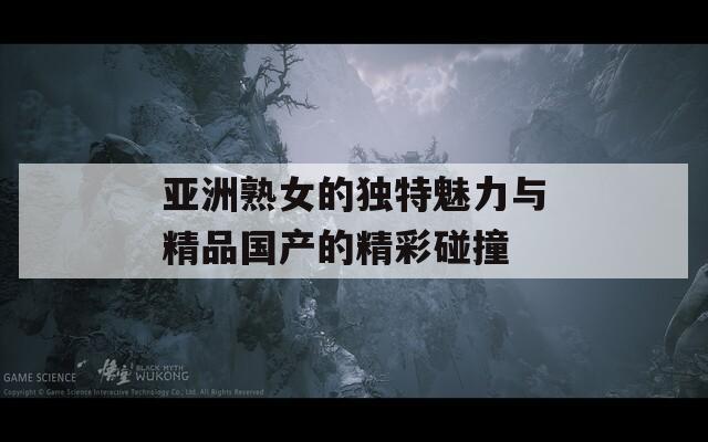 亚洲熟女的独特魅力与精品国产的精彩碰撞
