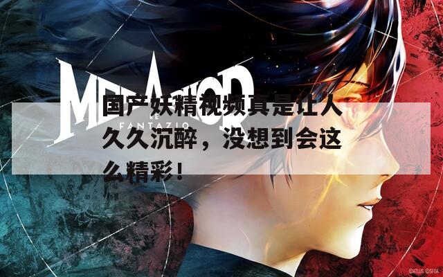 国产妖精视频真是让人久久沉醉，没想到会这么精彩！