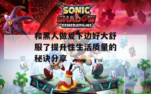 和黑人做爰下边好大舒服了提升性生活质量的秘诀分享