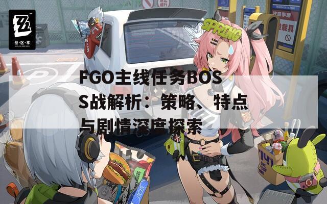 FGO主线任务BOSS战解析：策略、特点与剧情深度探索
