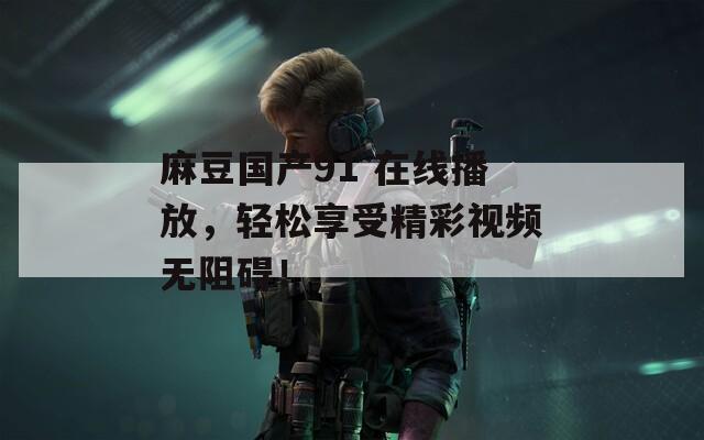 麻豆国产91 在线播放，轻松享受精彩视频无阻碍！