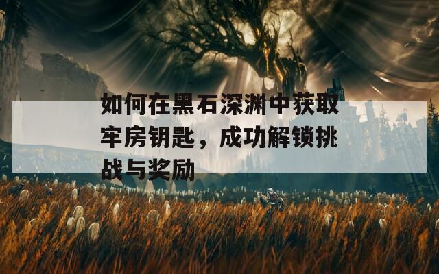 如何在黑石深渊中获取牢房钥匙，成功解锁挑战与奖励