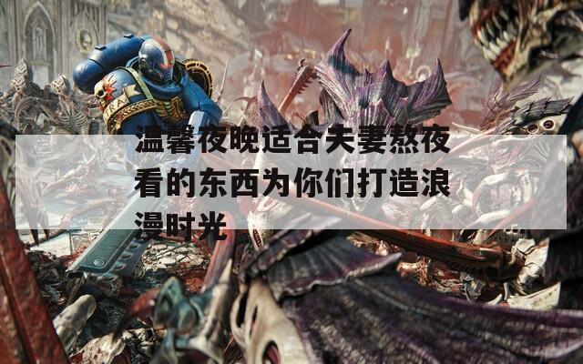 温馨夜晚适合夫妻熬夜看的东西为你们打造浪漫时光