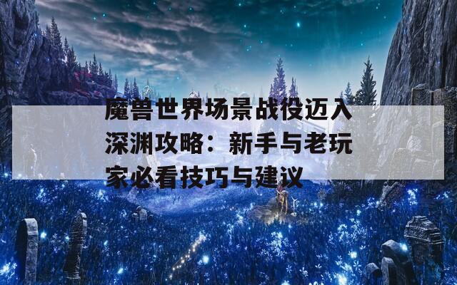 魔兽世界场景战役迈入深渊攻略：新手与老玩家必看技巧与建议