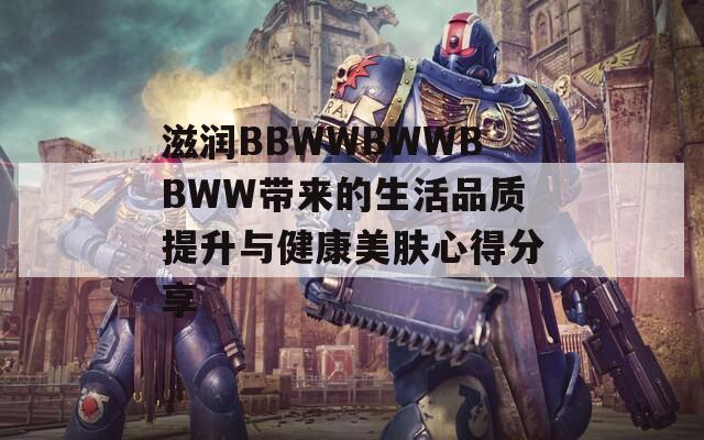 滋润BBWWBWWBBWW带来的生活品质提升与健康美肤心得分享