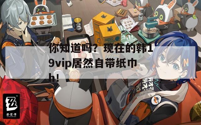 你知道吗？现在的韩19vip居然自带纸巾h！