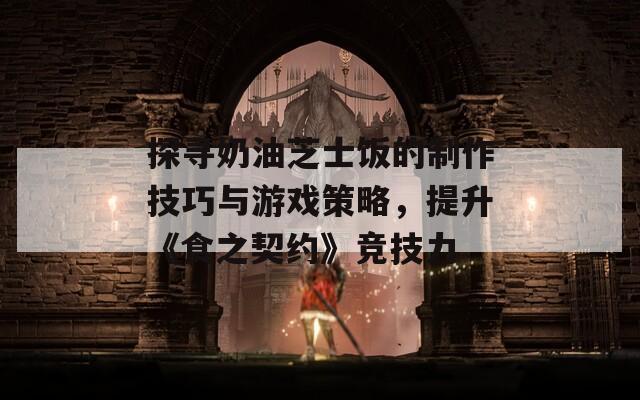 探寻奶油芝士饭的制作技巧与游戏策略，提升《食之契约》竞技力