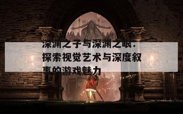 深渊之子与深渊之眼：探索视觉艺术与深度叙事的游戏魅力
