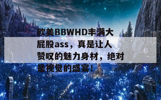 欧美BBWHD丰满大屁股ass，真是让人赞叹的魅力身材，绝对是视觉的盛宴！