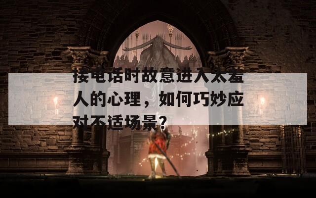 接电话时故意进入太羞人的心理，如何巧妙应对不适场景？