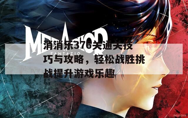 消消乐376关通关技巧与攻略，轻松战胜挑战提升游戏乐趣