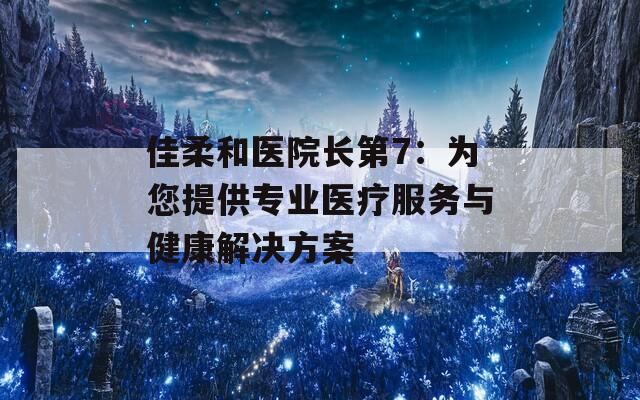 佳柔和医院长第7：为您提供专业医疗服务与健康解决方案