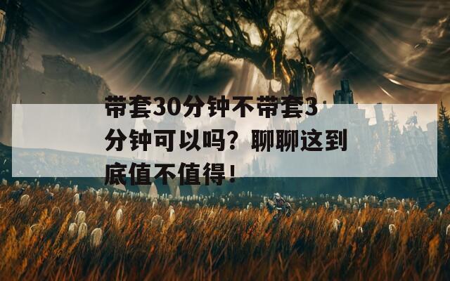 带套30分钟不带套3分钟可以吗？聊聊这到底值不值得！