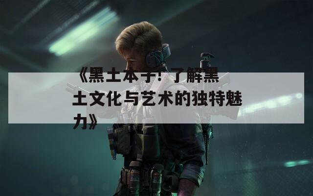 《黑土本子! 了解黑土文化与艺术的独特魅力》