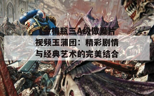 《金梅瓶三A级做爰片视频玉蒲团：精彩剧情与经典艺术的完美结合》