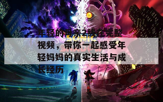 年轻的母亲2线在完整视频，带你一起感受年轻妈妈的真实生活与成长经历