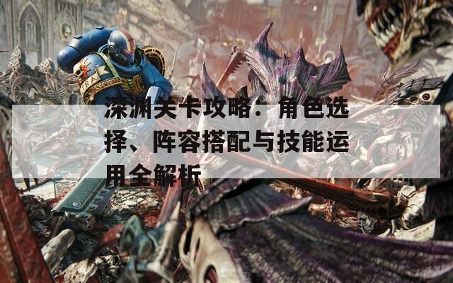 深渊关卡攻略：角色选择、阵容搭配与技能运用全解析