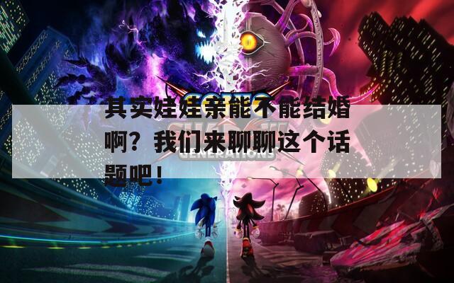 其实娃娃亲能不能结婚啊？我们来聊聊这个话题吧！