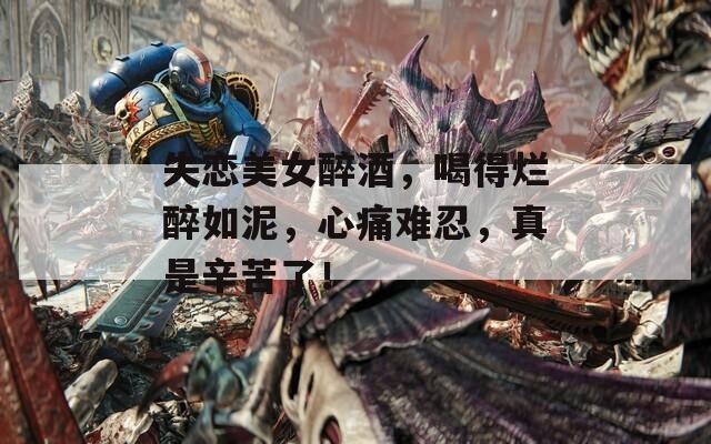失恋美女醉酒，喝得烂醉如泥，心痛难忍，真是辛苦了！
