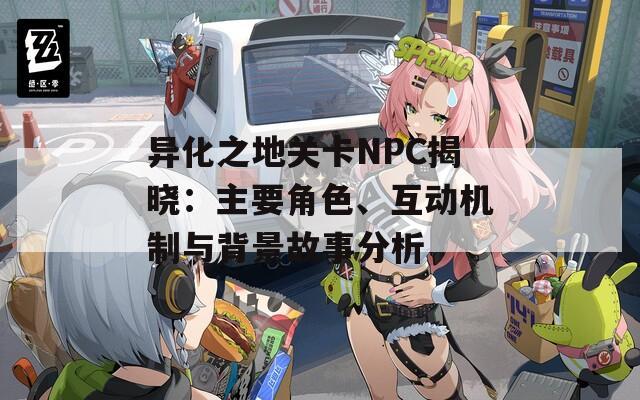 异化之地关卡NPC揭晓：主要角色、互动机制与背景故事分析