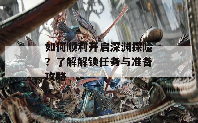 如何顺利开启深渊探险？了解解锁任务与准备攻略
