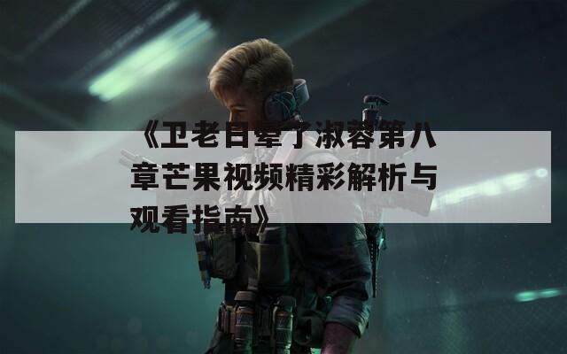 《卫老日晕了淑蓉第八章芒果视频精彩解析与观看指南》