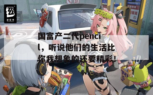 国富产二代pencil，听说他们的生活比你我想象的还要精彩！