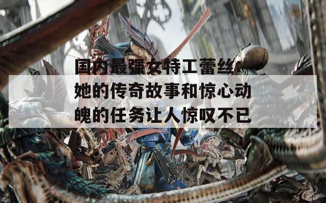 国内最强女特工蕾丝：她的传奇故事和惊心动魄的任务让人惊叹不已！