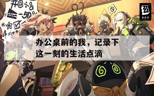 办公桌前的我，记录下这一刻的生活点滴