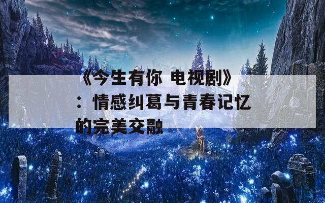 《今生有你 电视剧》：情感纠葛与青春记忆的完美交融