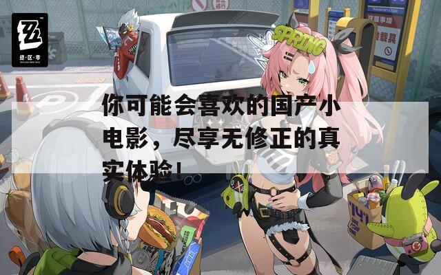你可能会喜欢的国产小电影，尽享无修正的真实体验！